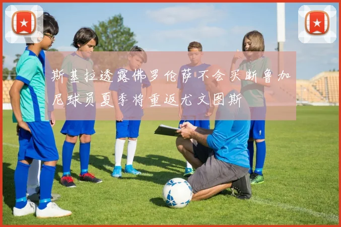 斯基拉透露佛罗伦萨不会买断鲁加尼球员夏季将重返尤文图斯