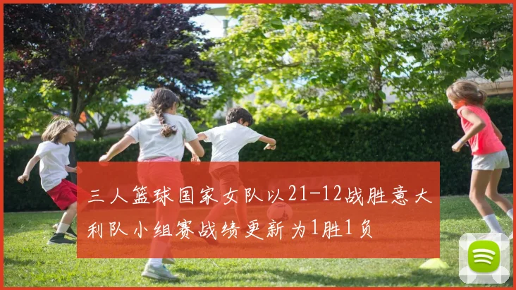 三人篮球国家女队以21-12战胜意大利队小组赛战绩更新为1胜1负