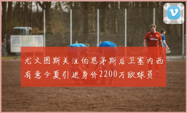 尤文图斯关注伯恩茅斯后卫塞内西有意今夏引进身价2200万欧球员