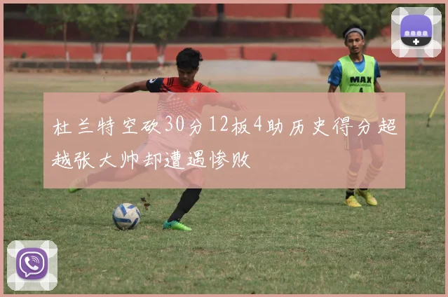 杜兰特空砍30分12板4助历史得分超越张大帅却遭遇惨败