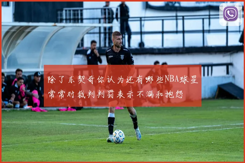 除了东契奇你认为还有哪些NBA球星常常对裁判判罚表示不满和抱怨