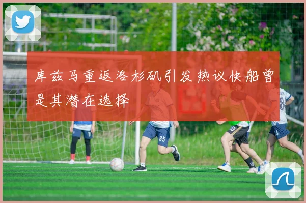 库兹马重返洛杉矶引发热议快船曾是其潜在选择
