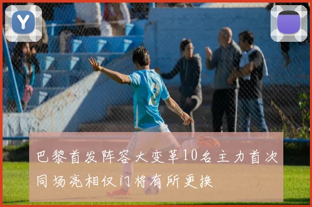 巴黎首发阵容大变革10名主力首次同场亮相仅门将有所更换