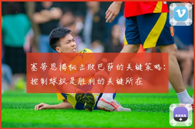 塞蒂恩揭秘击败巴萨的关键策略：控制球权是胜利的关键所在