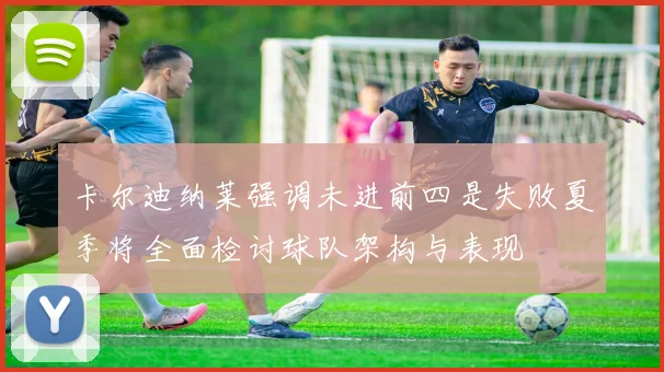 卡尔迪纳莱强调未进前四是失败夏季将全面检讨球队架构与表现