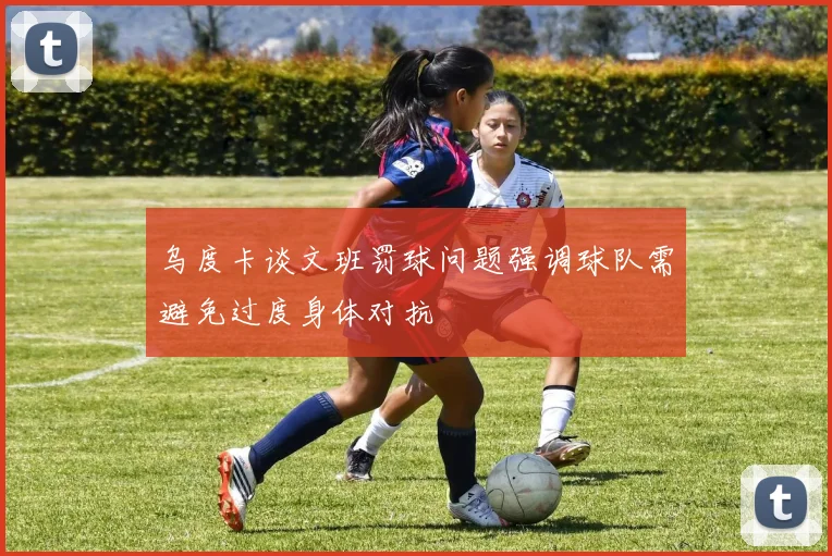乌度卡谈文班罚球问题强调球队需避免过度身体对抗