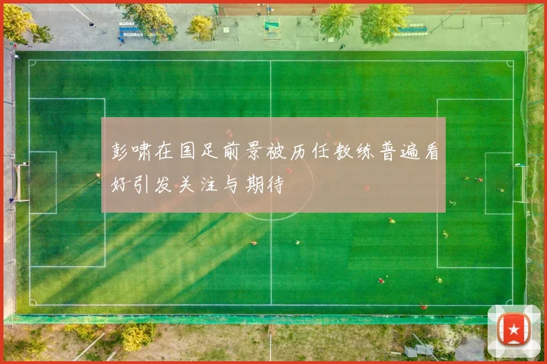 彭啸在国足前景被历任教练普遍看好引发关注与期待