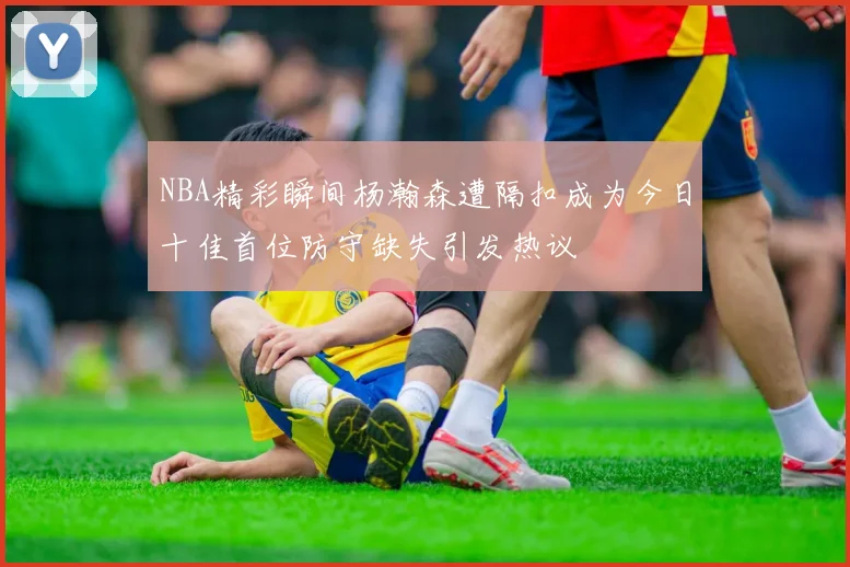 NBA精彩瞬间杨瀚森遭隔扣成为今日十佳首位防守缺失引发热议