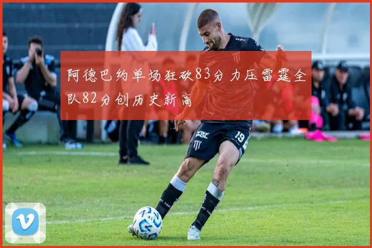阿德巴约单场狂砍83分力压雷霆全队82分创历史新高