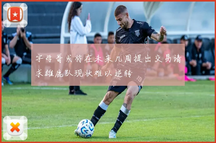 字母哥或将在未来几周提出交易请求雄鹿队现状难以逆转