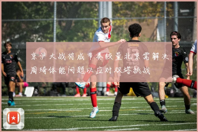 京沪大战将成节奏较量北京需解决周琦体能问题以应对双塔挑战