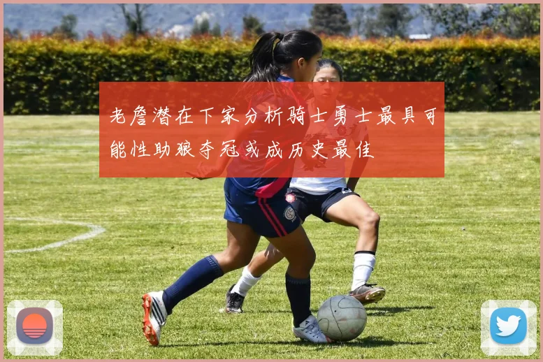 老詹潜在下家分析骑士勇士最具可能性助狼夺冠或成历史最佳