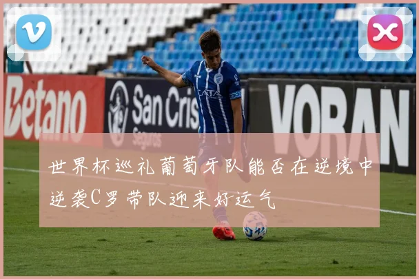 世界杯巡礼葡萄牙队能否在逆境中逆袭C罗带队迎来好运气