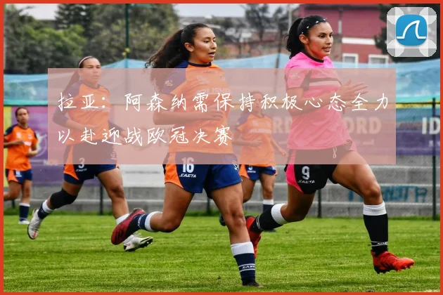 拉亚：阿森纳需保持积极心态全力以赴迎战欧冠决赛