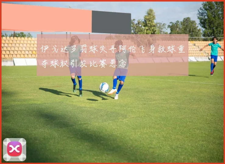 伊戈达罗罚球失手阿伦飞身救球重夺球权引发比赛悬念