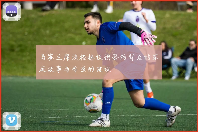 马赛主席谈格林伍德签约背后的家庭故事与母亲的建议