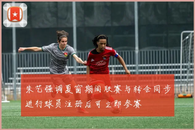 朱艺强调夏窗期间联赛与转会同步进行球员注册后可立即参赛