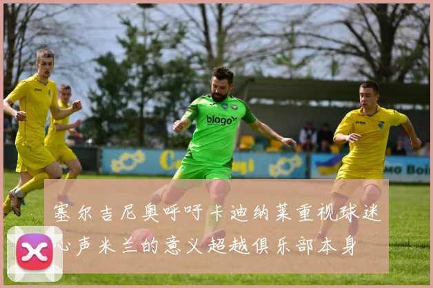 塞尔吉尼奥呼吁卡迪纳莱重视球迷心声米兰的意义超越俱乐部本身