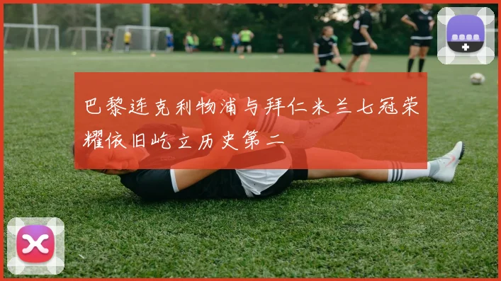 巴黎连克利物浦与拜仁米兰七冠荣耀依旧屹立历史第二
