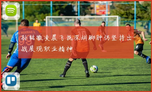 孙铭徽凌晨飞抵深圳脚肿仍坚持出战展现职业精神