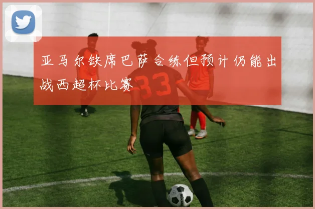 亚马尔缺席巴萨合练但预计仍能出战西超杯比赛