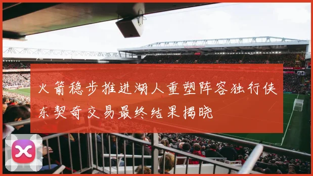火箭稳步推进湖人重塑阵容独行侠东契奇交易最终结果揭晓