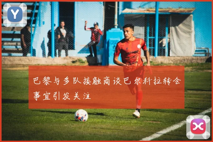 巴黎与多队接触商谈巴尔科拉转会事宜引发关注