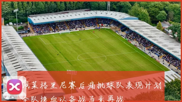 佩莱格里尼赛后痛批球队表现计划全队换血以备战马竞再战