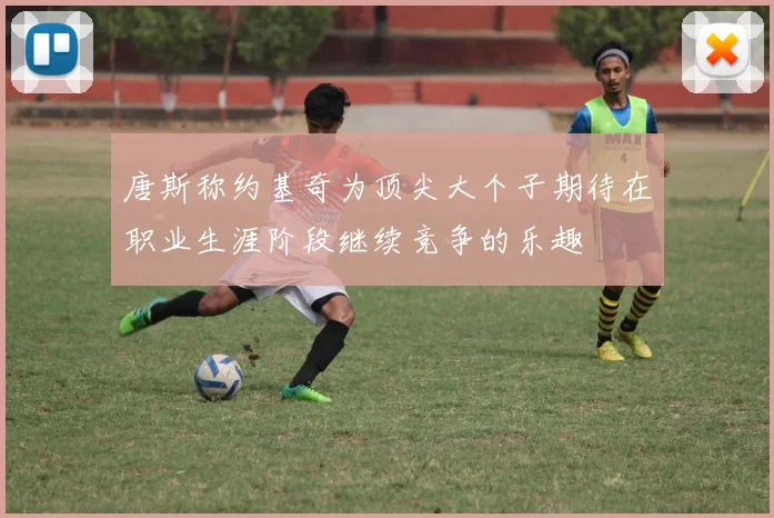 唐斯称约基奇为顶尖大个子期待在职业生涯阶段继续竞争的乐趣