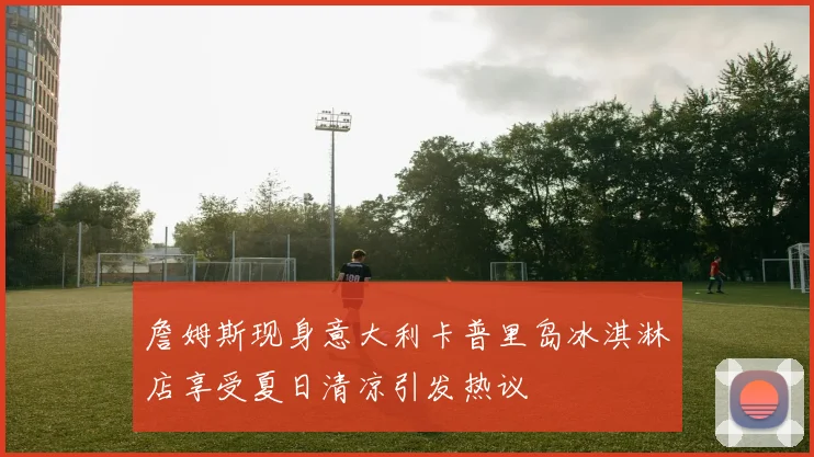 詹姆斯现身意大利卡普里岛冰淇淋店享受夏日清凉引发热议