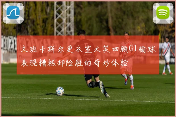 文班卡斯尔更衣室大笑回顾G1输球表现糟糕却险胜的奇妙体验