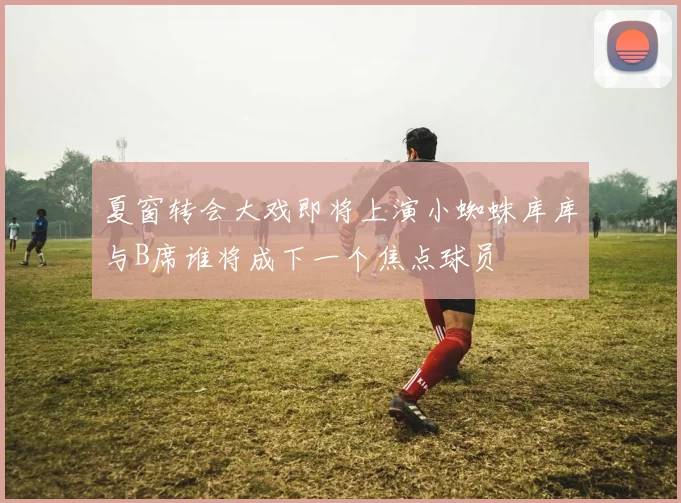 夏窗转会大戏即将上演小蜘蛛库库与B席谁将成下一个焦点球员
