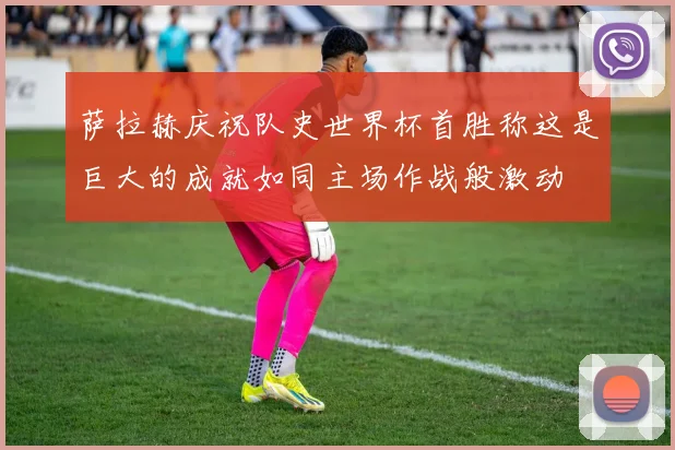 萨拉赫庆祝队史世界杯首胜称这是巨大的成就如同主场作战般激动