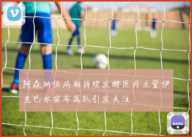 阿森纳伤病潮持续发酵医疗主管伊克巴尔宣布离队引发关注