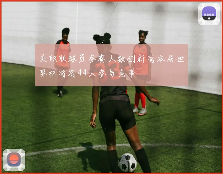 美职联球员参赛人数创新高本届世界杯将有44人参与竞争