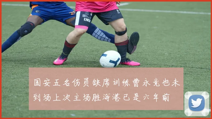 国安五名伤员缺席训练曹永竞也未到场上次主场胜海港已是六年前