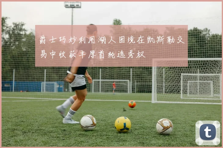 爵士巧妙利用湖人困境在凯斯勒交易中收获丰厚首轮选秀权
