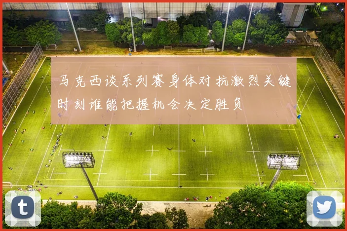 马克西谈系列赛身体对抗激烈关键时刻谁能把握机会决定胜负