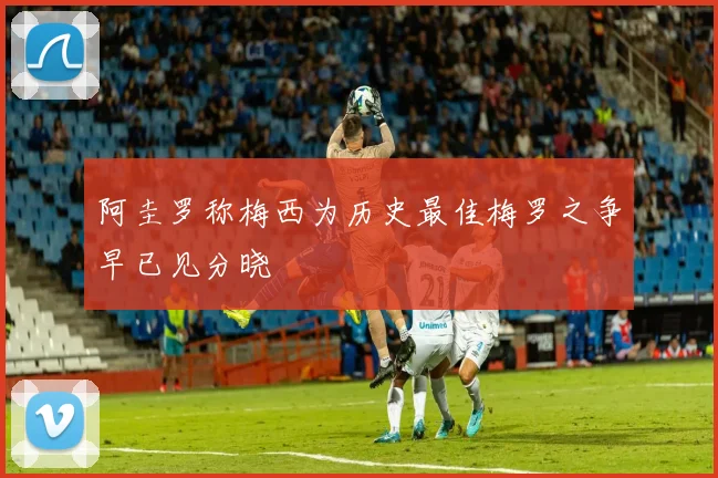阿圭罗称梅西为历史最佳梅罗之争早已见分晓